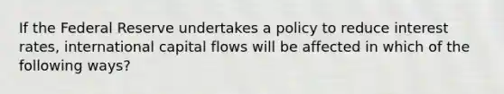 If the Federal Reserve undertakes a policy to reduce interest rates, international capital flows will be affected in which of the following ways?