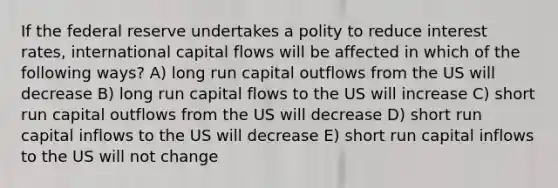 If the federal reserve undertakes a polity to reduce interest rates, international capital flows will be affected in which of the following ways? A) long run capital outflows from the US will decrease B) long run capital flows to the US will increase C) short run capital outflows from the US will decrease D) short run capital inflows to the US will decrease E) short run capital inflows to the US will not change