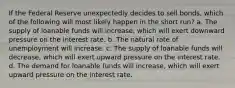 If the Federal Reserve unexpectedly decides to sell bonds, which of the following will most likely happen in the short run? a. The supply of loanable funds will increase, which will exert downward pressure on the interest rate. b. The natural rate of unemployment will increase. c. The supply of loanable funds will decrease, which will exert upward pressure on the interest rate. d. The demand for loanable funds will increase, which will exert upward pressure on the interest rate.