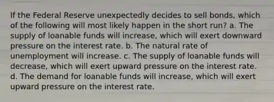 If the Federal Reserve unexpectedly decides to sell bonds, which of the following will most likely happen in the short run? a. The supply of loanable funds will increase, which will exert downward pressure on the interest rate. b. The natural rate of unemployment will increase. c. The supply of loanable funds will decrease, which will exert upward pressure on the interest rate. d. The demand for loanable funds will increase, which will exert upward pressure on the interest rate.