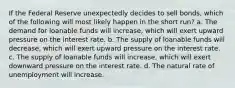 If the Federal Reserve unexpectedly decides to sell bonds, which of the following will most likely happen in the short run? a. The demand for loanable funds will increase, which will exert upward pressure on the interest rate. b. The supply of loanable funds will decrease, which will exert upward pressure on the interest rate. c. The supply of loanable funds will increase, which will exert downward pressure on the interest rate. d. The natural rate of unemployment will increase.