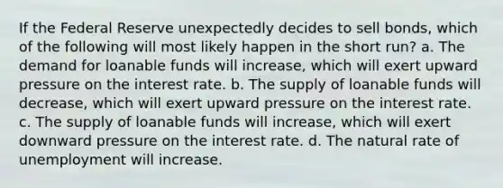 If the Federal Reserve unexpectedly decides to sell bonds, which of the following will most likely happen in the short run? a. The demand for loanable funds will increase, which will exert upward pressure on the interest rate. b. The supply of loanable funds will decrease, which will exert upward pressure on the interest rate. c. The supply of loanable funds will increase, which will exert downward pressure on the interest rate. d. <a href='https://www.questionai.com/knowledge/khpceknK9n-the-natural' class='anchor-knowledge'>the natural</a> rate of unemployment will increase.