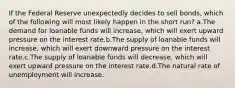 If the Federal Reserve unexpectedly decides to sell bonds, which of the following will most likely happen in the short run? a.The demand for loanable funds will increase, which will exert upward pressure on the interest rate.b.The supply of loanable funds will increase, which will exert downward pressure on the interest rate.c.The supply of loanable funds will decrease, which will exert upward pressure on the interest rate.d.The natural rate of unemployment will increase.