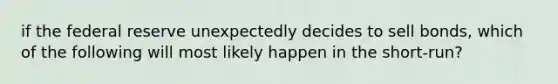 if the federal reserve unexpectedly decides to sell bonds, which of the following will most likely happen in the short-run?