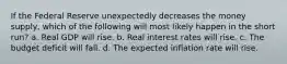 If the Federal Reserve unexpectedly decreases the money supply, which of the following will most likely happen in the short run? a. Real GDP will rise. b. Real interest rates will rise. c. The budget deficit will fall. d. The expected inflation rate will rise.