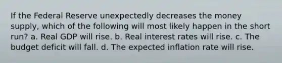 If the Federal Reserve unexpectedly decreases the money supply, which of the following will most likely happen in the short run? a. Real GDP will rise. b. Real interest rates will rise. c. The budget deficit will fall. d. The expected inflation rate will rise.