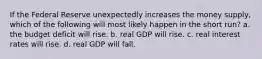 If the Federal Reserve unexpectedly increases the money supply, which of the following will most likely happen in the short run? a. the budget deficit will rise. b. real GDP will rise. c. real interest rates will rise. d. real GDP will fall.