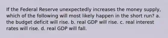 If the Federal Reserve unexpectedly increases the money supply, which of the following will most likely happen in the short run? a. the budget deficit will rise. b. real GDP will rise. c. real interest rates will rise. d. real GDP will fall.