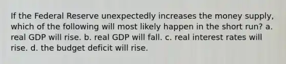 If the Federal Reserve unexpectedly increases the money supply, which of the following will most likely happen in the short run? a. real GDP will rise. b. real GDP will fall. c. real interest rates will rise. d. the budget deficit will rise.