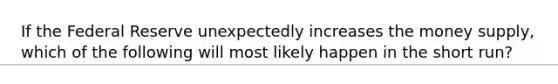 If the Federal Reserve unexpectedly increases the money supply, which of the following will most likely happen in the short run?