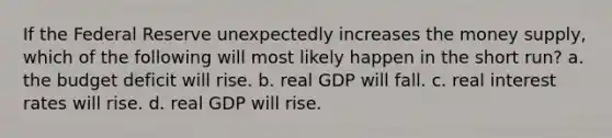 If the Federal Reserve unexpectedly increases the money supply, which of the following will most likely happen in the short run? a. the budget deficit will rise. b. real GDP will fall. c. real interest rates will rise. d. real GDP will rise.