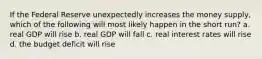 If the Federal Reserve unexpectedly increases the money supply, which of the following will most likely happen in the short run? a. real GDP will rise b. real GDP will fall c. real interest rates will rise d. the budget deficit will rise