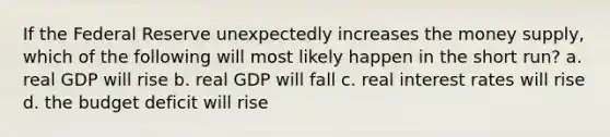 If the Federal Reserve unexpectedly increases the <a href='https://www.questionai.com/knowledge/kiY8nlPo85-money-supply' class='anchor-knowledge'>money supply</a>, which of the following will most likely happen in the short run? a. real GDP will rise b. real GDP will fall c. <a href='https://www.questionai.com/knowledge/ksNtEtaHnc-real-interest-rate' class='anchor-knowledge'>real interest rate</a>s will rise d. the budget deficit will rise