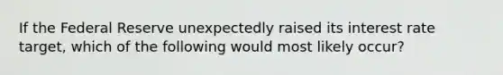 If the Federal Reserve unexpectedly raised its interest rate target, which of the following would most likely occur?