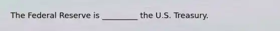 The Federal Reserve is _________ the U.S. Treasury.