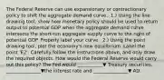 The Federal Reserve can use expansionary or contractionary policy to shift the aggregate demand curve. ​ 1.) Using the line drawing​ tool, show how monetary policy should be used to return output to potential GDP when the aggregate demand curve intersects the​ short-run aggregate supply curve to the right of potential GDP. Properly label your curve. ​ 2.) Using the point drawing​ tool, plot the​ economy's new equilibrium. Label the point ​'E2​'. Carefully follow the instructions​ above, and only draw the required objects. How would the Federal Reserve would carry out this​ policy? The Fed would ___________▼ Treasury​ securities, _______________▼the interest rate and _______________▼ AD.