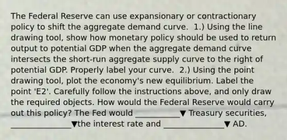 The Federal Reserve can use expansionary or contractionary policy to shift the aggregate demand curve. ​ 1.) Using the line drawing​ tool, show how <a href='https://www.questionai.com/knowledge/kEE0G7Llsx-monetary-policy' class='anchor-knowledge'>monetary policy</a> should be used to return output to potential GDP when the aggregate demand curve intersects the​ short-run aggregate supply curve to the right of potential GDP. Properly label your curve. ​ 2.) Using the point drawing​ tool, plot the​ economy's new equilibrium. Label the point ​'E2​'. Carefully follow the instructions​ above, and only draw the required objects. How would the Federal Reserve would carry out this​ policy? The Fed would ___________▼ Treasury​ securities, _______________▼the interest rate and _______________▼ AD.