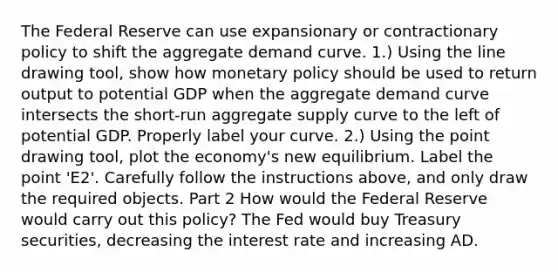 The Federal Reserve can use expansionary or contractionary policy to shift the aggregate demand curve. ​1.) Using the line drawing​ tool, show how monetary policy should be used to return output to potential GDP when the aggregate demand curve intersects the​ short-run aggregate supply curve to the left of potential GDP. Properly label your curve. ​2.) Using the point drawing​ tool, plot the​ economy's new equilibrium. Label the point ​'E2​'. Carefully follow the instructions​ above, and only draw the required objects. Part 2 How would the Federal Reserve would carry out this​ policy? The Fed would buy Treasury​ securities, decreasing the interest rate and increasing AD.