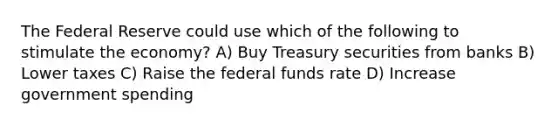 The Federal Reserve could use which of the following to stimulate the economy? A) Buy Treasury securities from banks B) Lower taxes C) Raise the federal funds rate D) Increase government spending