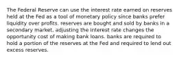 The Federal Reserve can use the interest rate earned on reserves held at the Fed as a tool of monetary policy since banks prefer liquidity over profits. reserves are bought and sold by banks in a secondary market. adjusting the interest rate changes the opportunity cost of making bank loans. banks are required to hold a portion of the reserves at the Fed and required to lend out excess reserves.