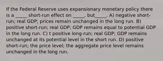 If the Federal Reserve uses expansionary monetary policy there is a _____ short-run effect on _____, but_____. A) negative short-run; real GDP; prices remain unchanged in the long run. B) positive short-run; real GDP; GDP remains equal to potential GDP in the long run. C) t positive long-run; real GDP; GDP remains unchanged at its potential level in the short run. D) positive short-run; the price level; the aggregate price level remains unchanged in the long run.