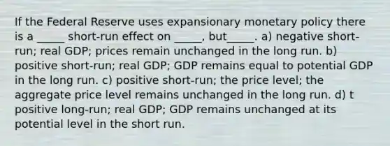 If the Federal Reserve uses expansionary monetary policy there is a _____ short-run effect on _____, but_____. a) negative short-run; real GDP; prices remain unchanged in the long run. b) positive short-run; real GDP; GDP remains equal to potential GDP in the long run. c) positive short-run; the price level; the aggregate price level remains unchanged in the long run. d) t positive long-run; real GDP; GDP remains unchanged at its potential level in the short run.