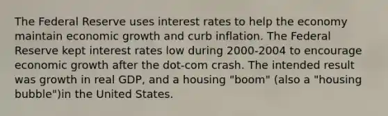 The Federal Reserve uses interest rates to help the economy maintain economic growth and curb inflation. The Federal Reserve kept interest rates low during 2000-2004 to encourage economic growth after the dot-com crash. The intended result was growth in real GDP, and a housing "boom" (also a "housing bubble")in the United States.