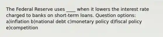 The Federal Reserve uses ____ when it lowers the interest rate charged to banks on short-term loans. Question options: a)inflation b)national debt c)monetary policy d)fiscal policy e)competition