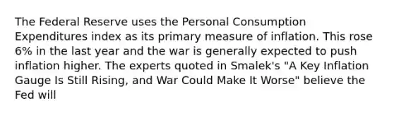 The Federal Reserve uses the Personal Consumption Expenditures index as its primary measure of inflation. This rose 6% in the last year and the war is generally expected to push inflation higher. The experts quoted in Smalek's "A Key Inflation Gauge Is Still Rising, and War Could Make It Worse" believe the Fed will