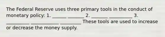 The Federal Reserve uses three primary tools in the conduct of monetary policy: 1. ______ _______ 2. _______ __________ 3. __________ ____________ _________ These tools are used to increase or decrease the money supply.