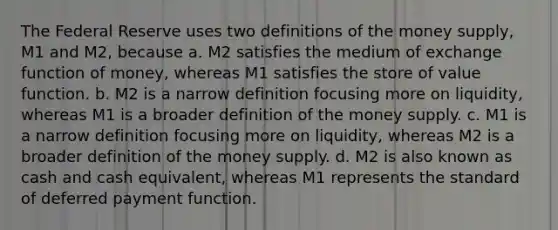 The Federal Reserve uses two definitions of the money​ supply, M1 and​ M2, because a. M2 satisfies the medium of exchange function of​ money, whereas M1 satisfies the store of value function. b. M2 is a narrow definition focusing more on​ liquidity, whereas M1 is a broader definition of the money supply. c. M1 is a narrow definition focusing more on​ liquidity, whereas M2 is a broader definition of the money supply. d. M2 is also known as cash and cash​ equivalent, whereas M1 represents the standard of deferred payment function.