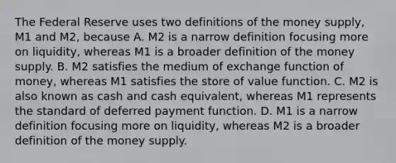 The Federal Reserve uses two definitions of the money​ supply, M1 and​ M2, because A. M2 is a narrow definition focusing more on​ liquidity, whereas M1 is a broader definition of the money supply. B. M2 satisfies the medium of exchange function of​ money, whereas M1 satisfies the store of value function. C. M2 is also known as cash and cash​ equivalent, whereas M1 represents the standard of deferred payment function. D. M1 is a narrow definition focusing more on​ liquidity, whereas M2 is a broader definition of the money supply.