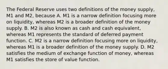 The Federal Reserve uses two definitions of the money​ supply, M1 and​ M2, because A. M1 is a narrow definition focusing more on​ liquidity, whereas M2 is a broader definition of the money supply. B. M2 is also known as cash and cash​ equivalent, whereas M1 represents the standard of deferred payment function. C. M2 is a narrow definition focusing more on​ liquidity, whereas M1 is a broader definition of the money supply. D. M2 satisfies the medium of exchange function of​ money, whereas M1 satisfies the store of value function.