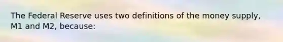 The Federal Reserve uses two definitions of the money supply, M1 and M2, because: