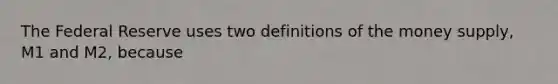 The Federal Reserve uses two definitions of the money​ supply, M1 and​ M2, because