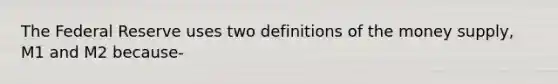 The Federal Reserve uses two definitions of the money supply, M1 and M2 because-