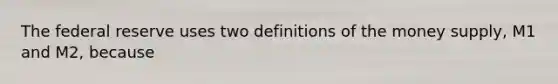 The federal reserve uses two definitions of the money supply, M1 and M2, because