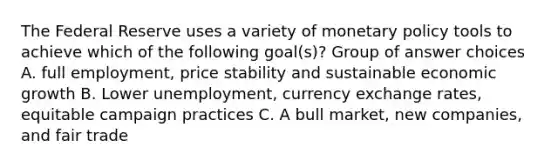 The Federal Reserve uses a variety of monetary policy tools to achieve which of the following goal(s)? Group of answer choices A. full employment, price stability and sustainable economic growth B. Lower unemployment, currency exchange rates, equitable campaign practices C. A bull market, new companies, and fair trade