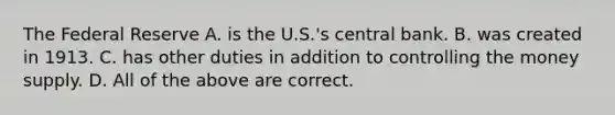 The Federal Reserve A. is the U.S.'s central bank. B. was created in 1913. C. has other duties in addition to controlling the money supply. D. All of the above are correct.