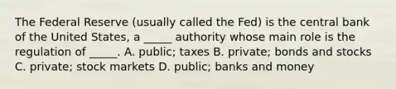 The Federal Reserve​ (usually called the​ Fed) is the central bank of the United​ States, a​ _____ authority whose main role is the regulation of​ _____. A. ​public; taxes B. ​private; bonds and stocks C. ​private; stock markets D. ​public; banks and money