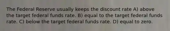 The Federal Reserve usually keeps the discount rate A) above the target federal funds rate. B) equal to the target federal funds rate. C) below the target federal funds rate. D) equal to zero.