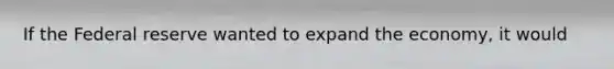 If the Federal reserve wanted to expand the economy, it would