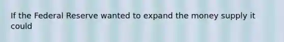 If the Federal Reserve wanted to expand the money supply it could