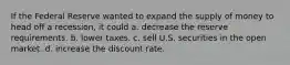 If the Federal Reserve wanted to expand the supply of money to head off a recession, it could a. decrease the reserve requirements. b. lower taxes. c. sell U.S. securities in the open market. d. increase the discount rate.