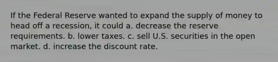 If the Federal Reserve wanted to expand the supply of money to head off a recession, it could a. decrease the reserve requirements. b. lower taxes. c. sell U.S. securities in the open market. d. increase the discount rate.