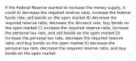 If the Federal Reserve wanted to increase the money supply, it could A) decrease the required reserve ratio, increase the federal funds rate, sell bonds on the open market B) decrease the required reserve ratio, decrease the discount rate, buy bonds on the open market C) increase the required reserve ratio, increase the personal tax rate, and sell bonds on the open market D) increase the personal tax rate, decrease the required reserve ratio, and buy bonds on the open market E) decrease the personal tax rate, decrease the required reserve ratio, and buy bonds on the open market