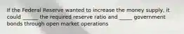 If the Federal Reserve wanted to increase the money supply, it could ______ the required reserve ratio and _____ government bonds through open market operations