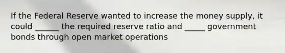 If the Federal Reserve wanted to increase the money supply, it could ______ the required reserve ratio and _____ government bonds through open market operations