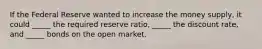 If the Federal Reserve wanted to increase the money supply, it could _____ the required reserve ratio, _____ the discount rate, and _____ bonds on the open market.