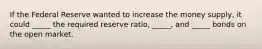 If the Federal Reserve wanted to increase the money supply, it could _____ the required reserve ratio, _____, and _____ bonds on the open market.